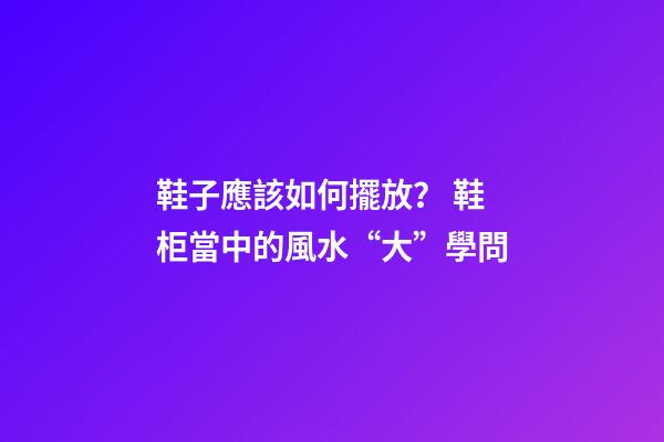 鞋子應該如何擺放？ 鞋柜當中的風水“大”學問